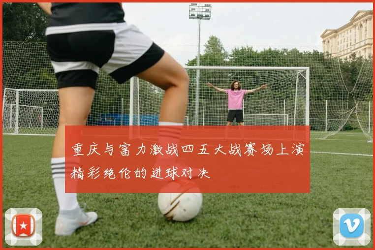 重庆与富力激战四五大战赛场上演精彩绝伦的进球对决