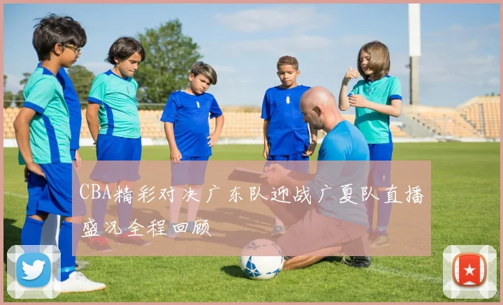 CBA精彩对决广东队迎战广夏队直播盛况全程回顾