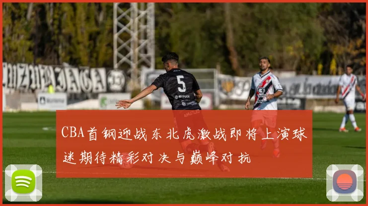 CBA首钢迎战东北虎激战即将上演球迷期待精彩对决与巅峰对抗