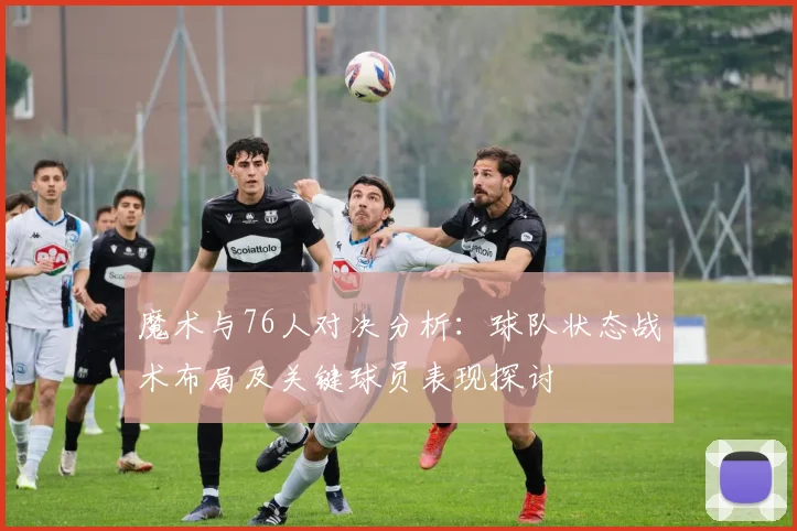 魔术与76人对决分析：球队状态战术布局及关键球员表现探讨