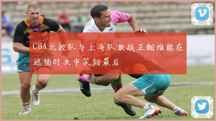 CBA北控队与上海队激战正酣谁能在这场对决中笑到最后