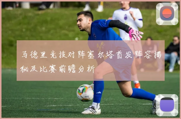 马德里竞技对阵塞尔塔首发阵容揭秘及比赛前瞻分析