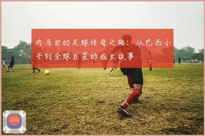 内马尔的足球传奇之路：从巴西小子到全球巨星的成长故事