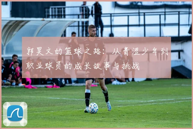 郭昊文的篮球之路：从青涩少年到职业球员的成长故事与挑战