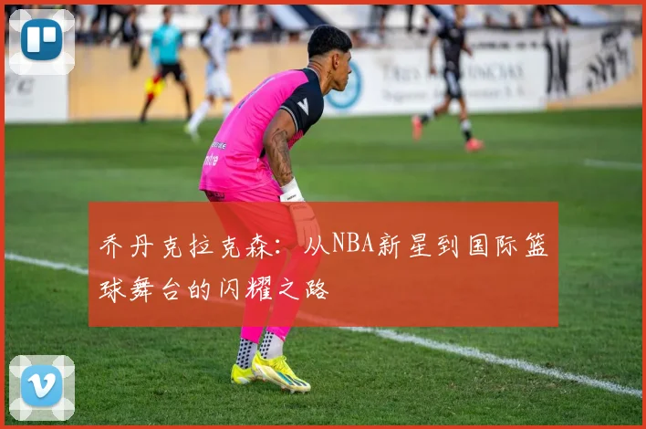 乔丹克拉克森：从NBA新星到国际篮球舞台的闪耀之路