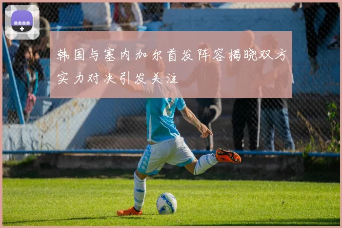 韩国与塞内加尔首发阵容揭晓双方实力对决引发关注