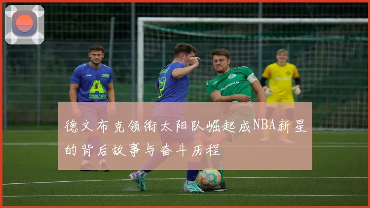 德文布克领衔太阳队崛起成NBA新星的背后故事与奋斗历程