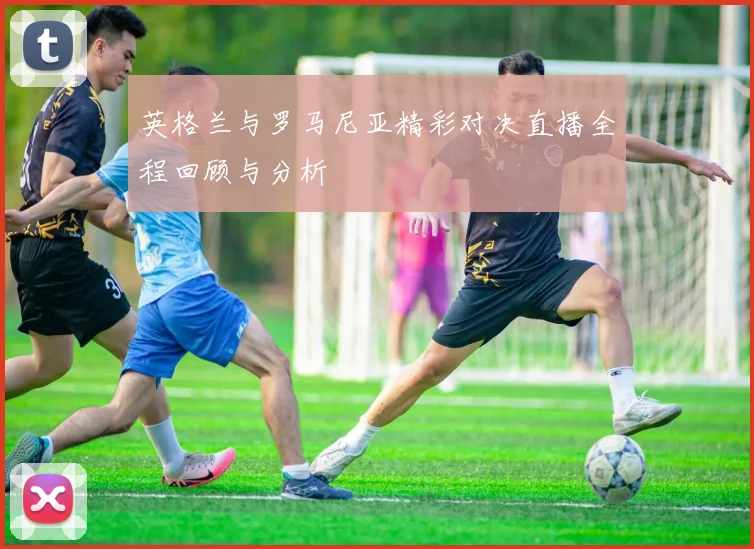英格兰与罗马尼亚精彩对决直播全程回顾与分析