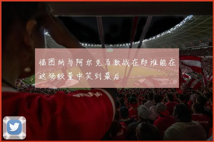 福图纳与阿尔克马激战在即谁能在这场较量中笑到最后