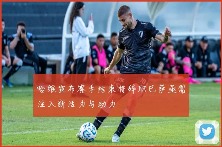 哈维宣布赛季结束将辞职巴萨亟需注入新活力与动力