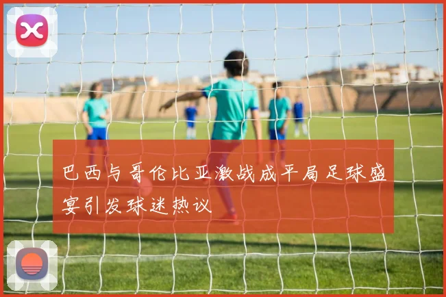 巴西与哥伦比亚激战成平局足球盛宴引发球迷热议