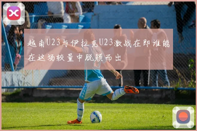 越南U23与伊拉克U23激战在即谁能在这场较量中脱颖而出