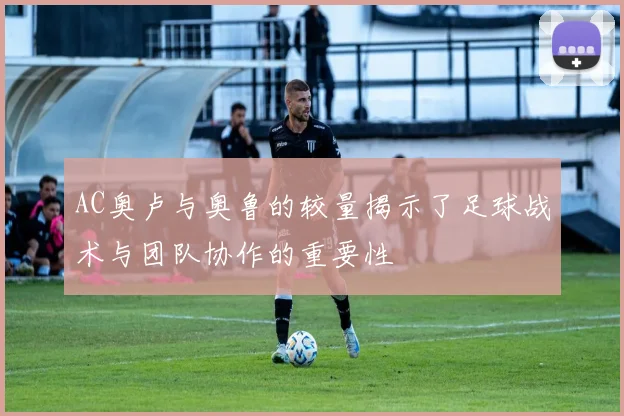 AC奥卢与奥鲁的较量揭示了足球战术与团队协作的重要性
