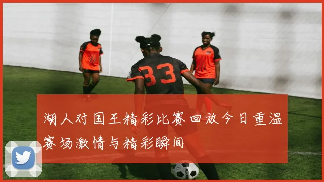 湖人对国王精彩比赛回放今日重温赛场激情与精彩瞬间