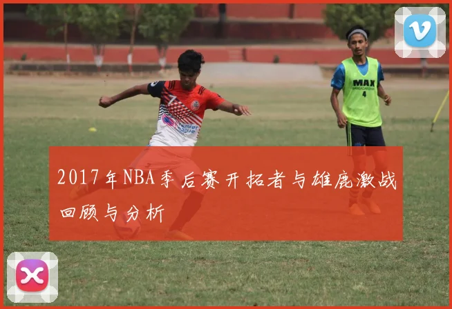 2017年NBA季后赛开拓者与雄鹿激战回顾与分析