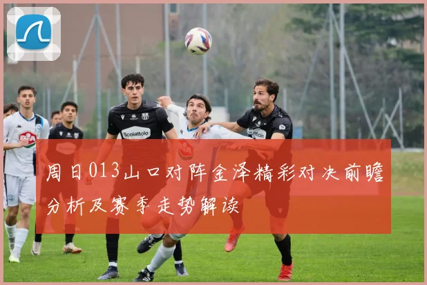 周日013山口对阵金泽精彩对决前瞻分析及赛季走势解读