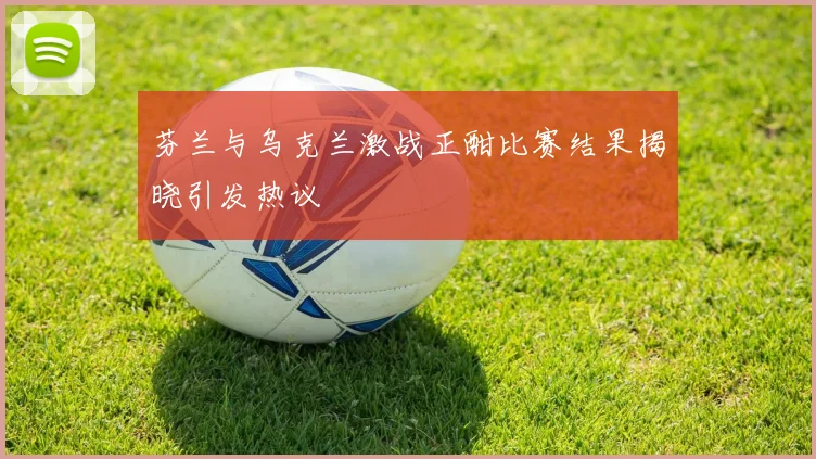 芬兰与乌克兰激战正酣比赛结果揭晓引发热议