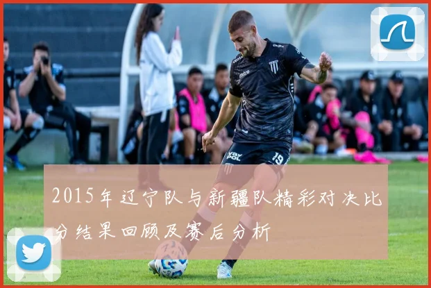 2015年辽宁队与新疆队精彩对决比分结果回顾及赛后分析