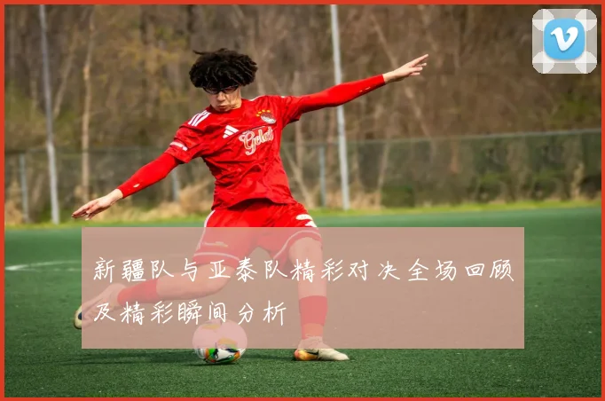 新疆队与亚泰队精彩对决全场回顾及精彩瞬间分析
