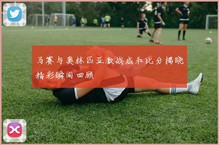 马赛与奥林匹亚激战成和比分揭晓精彩瞬间回顾