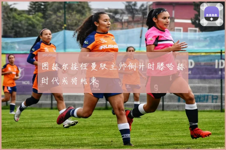 图赫尔接任曼联主帅倒计时滕哈赫时代或将结束