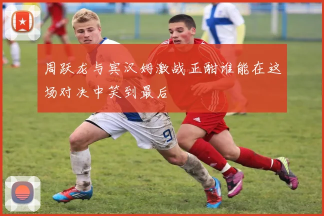 周跃龙与宾汉姆激战正酣谁能在这场对决中笑到最后