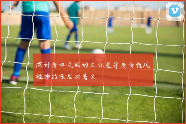 探讨与中之间的文化差异与价值观碰撞的深层次意义
