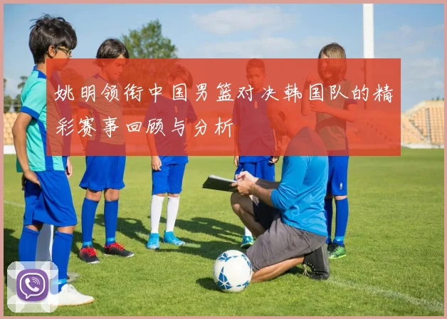 姚明领衔中国男篮对决韩国队的精彩赛事回顾与分析