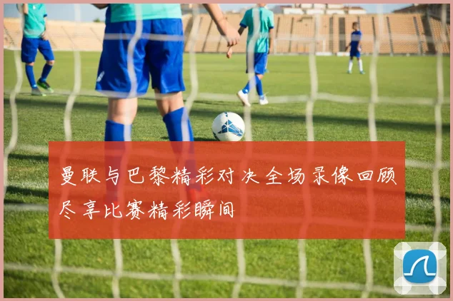 曼联与巴黎精彩对决全场录像回顾尽享比赛精彩瞬间